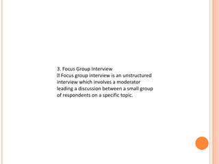 3. Focus Group Interview
Focus group interview is an unstructured
interview which involves a moderator
leading a discussion between a small group
of respondents on a specific topic.
 