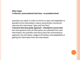 Other types
Informal, conversational interview - no predetermined
questions are asked, in order to remain as open and adaptable as
possible to the interviewee’s nature and priorities; during the
interview the interviewer “goes with the flow”.
General interview guide approach - intended to ensure that
the same general areas of information are collected from each
interviewee; this provides more focus than the conversational
approach, but still allows a degree of freedom and adaptability in
getting the information from the interviewee
 