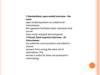 Standardized, open-ended interview - the
same
open-ended questions are asked to all
interviewees;
this approach facilitates faster interviews that
can be
more easily analyzed and compared.
Closed, fixed-response interview - all
interviewees
are asked the same questions and asked to
choose
answers from among the same set of
alternatives. This
format is useful for those not practiced in
interviewing.
 