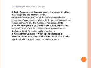 Disadvantages of Interview Method
1. Cost – Personal interviews are usually more expensive than
mail, telephone and internet surveys.
Factors influencing the cost of the interview include the
respondents’ geographic proximity, the length and complexity of
the questionnaire, and the number of non-respondents
2. Lack of Anonymity – Respondents are not anonymous in a
personal (face-to-face) interview and may be unwilling to
disclose certain information to the interviewer.
3. Necessity for Callbacks – When a person selected for
interview cannot be reached the first time, a callback has to be
scheduled which result in extra cost and time spent.
 