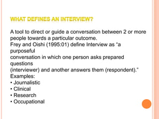 A tool to direct or guide a conversation between 2 or more
people towards a particular outcome.
Frey and Oishi (1995:01) define Interview as “a
purposeful
conversation in which one person asks prepared
questions
(interviewer) and another answers them (respondent).”
Examples:
• Journalistic
• Clinical
• Research
• Occupational
 