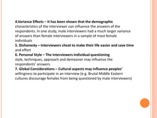 4.Variance Effects – It has been shown that the demographic
characteristics of the interviewer can influence the answers of the
respondents. In one study, male interviewers had a much larger variance
of answers than female interviewers in a sample of most female
individuals
5. Dishonesty – Interviewers cheat to make their life easier and save time
and effort
6. Personal Style – The interviewers individual questioning
style, techniques, approach and demeanor may influence the
respondents’ answers.
7. Global Considerations – Cultural aspects may influence peoples’
willingness to participate in an interview (e.g. Brutal Middle Eastern
cultures discourage females from being questioned by male interviewers)
 