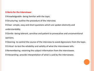 Criteria for the Interviewer
Knowledgeable -being familiar with the topic.
Structuring -outline the procedure of the interview.
Clear -simple, easy and short questions which are spoken distinctly and
understandably.
Gentle -being tolerant, sensitive and patient to provocative and unconventional
opinions.
Steering -to control the course of the interview to avoid digressions from the topic.
Critical -to test the reliability and validity of what the interviewee tells.
Remembering -retaining the subject information from the interviewee.
Interpreting -provide interpretation of what is said by the interviewee.
 
