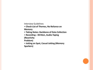 Interview Guidelines
• Check-List of Themes, No Reliance on
Memory
• Taking Notes: Backbone of Data Collection
• Recording---Written, Audio-Taping
(Reactivity
Problem)
• Jotting on Spot, Casual Jotting (Memory
Sparkers)
 