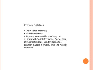 Interview Guidelines
• Short Notes, Not Long
• Elaborate Notes—
• Separate Notes---Different Categories
• Labels with Basic Information: Name, Code,
Demographics (Age, Gender, Race, etc.),
Location in Social Network, Time and Place of
Interview
 