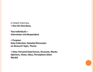 In-Depth Interview
• One-On-One Basis,
Two Individuals---
Interviewer and Respondent
• Purpose:
Data Collection, Detailed Discussion
on Research Topic, Theme
• Data: Personal Experiences, Accounts, Words,
Opinions, Views, Ideas, Perceptions (Own
Words)
 