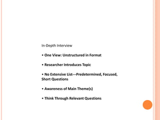 In-Depth Interview
• One View: Unstructured in Format
• Researcher Introduces Topic
• No Extensive List---Predetermined, Focused,
Short Questions
• Awareness of Main Theme(s)
• Think Through Relevant Questions
 