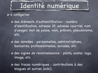 Identité numérique
4 catégories

  des éléments d'authentiﬁcation : numéro
  d'identiﬁcation, adresse IP, adresse courriel, nom
  d'usager, mot de passe, nom, prénom, pseudonyme,
  etc.

  des données : personnelles, administratives,
  bancaires, professionnelles, sociales, etc. 

  des signes de reconnaissance : photo, avatar, logo,
  image, etc. 

  des traces numériques : contributions à des
  blogues et autres (wiki).
 