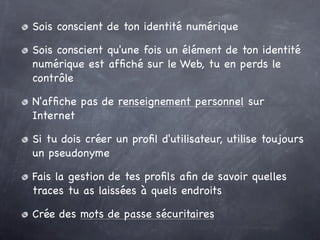 Sois conscient de ton identité numérique

Sois conscient qu'une fois un élément de ton identité
numérique est afﬁché sur le Web, tu en perds le
contrôle

N'afﬁche pas de renseignement personnel sur
Internet 

Si tu dois créer un proﬁl d'utilisateur, utilise toujours
un pseudonyme

Fais la gestion de tes proﬁls aﬁn de savoir quelles
traces tu as laissées à quels endroits

Crée des mots de passe sécuritaires
 