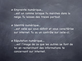 Empreinte numérique...
...est un comme lorsque tu marches dans la
neige. Tu laisses des traces partout.

Identité numérique...
...est celle qui vous déﬁnit et vous caractérise
sur internet. Tu as un contrôle sur celle-ci.

Réputation numérique....
....est l’image de ce que les autres se font de
toi en recherchant des informations te
concernant sur internet.
 