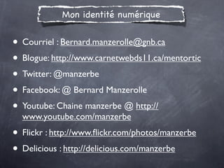 Mon identité numérique


• Courriel : Bernard.manzerolle@gnb.ca
• Blogue: http://www.carnetwebds11.ca/mentortic
• Twitter: @manzerbe
• Facebook: @ Bernard Manzerolle
• Youtube: Chaine manzerbe @ http://
  www.youtube.com/manzerbe
• Flickr : http://www.ﬂickr.com/photos/manzerbe
• Delicious : http://delicious.com/manzerbe
 