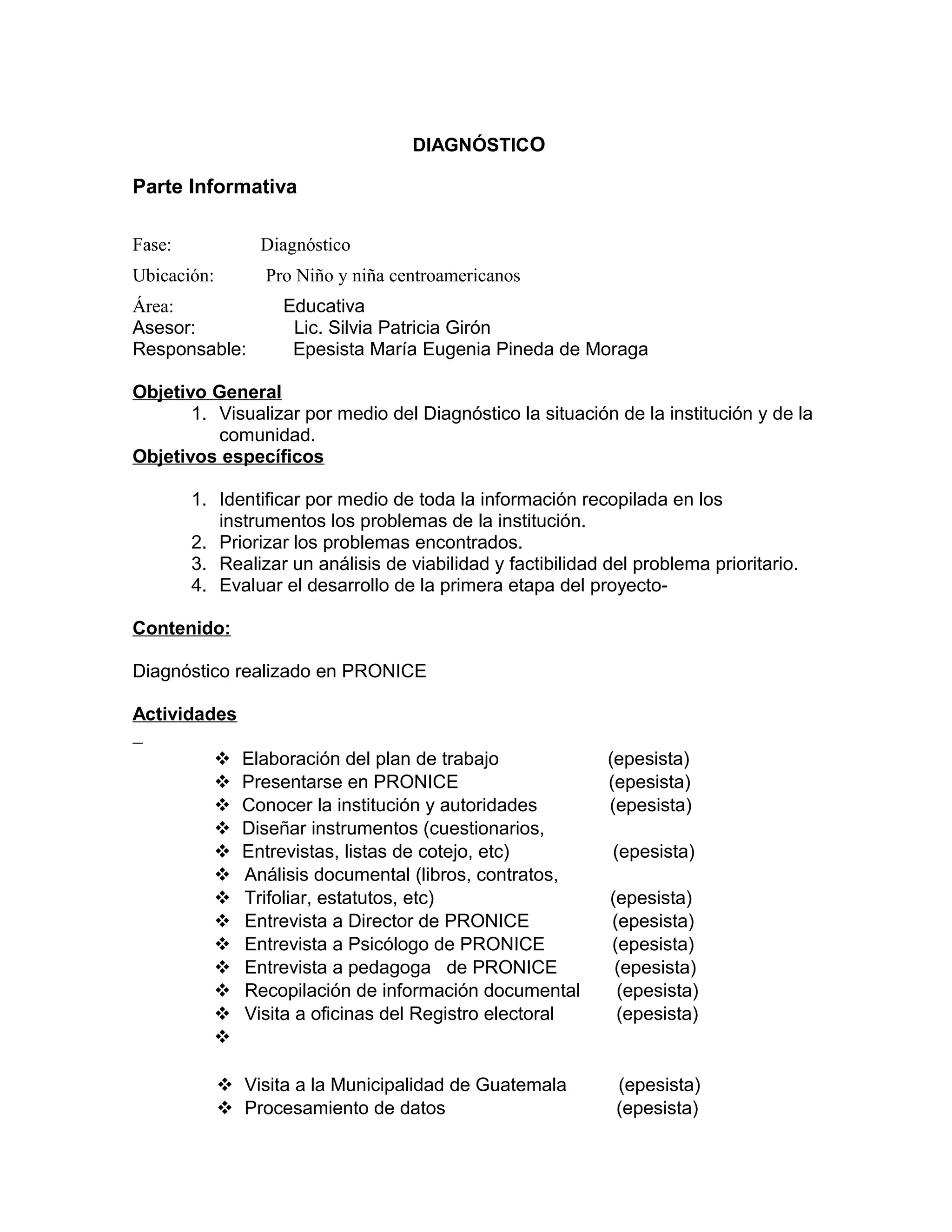 DIAGNÓSTICO
Parte Informativa
Fase: Diagnóstico
Ubicación: Pro Niño y niña centroamericanos
Área: Educativa
Asesor: Lic. Silvia Patricia Girón
Responsable: Epesista María Eugenia Pineda de Moraga
Objetivo General
1. Visualizar por medio del Diagnóstico la situación de la institución y de la
comunidad.
Objetivos específicos
1. Identificar por medio de toda la información recopilada en los
instrumentos los problemas de la institución.
2. Priorizar los problemas encontrados.
3. Realizar un análisis de viabilidad y factibilidad del problema prioritario.
4. Evaluar el desarrollo de la primera etapa del proyecto-
Contenido:
Diagnóstico realizado en PRONICE
Actividades
 Elaboración del plan de trabajo (epesista)
 Presentarse en PRONICE (epesista)
 Conocer la institución y autoridades (epesista)
 Diseñar instrumentos (cuestionarios,
 Entrevistas, listas de cotejo, etc) (epesista)
 Análisis documental (libros, contratos,
 Trifoliar, estatutos, etc) (epesista)
 Entrevista a Director de PRONICE (epesista)
 Entrevista a Psicólogo de PRONICE (epesista)
 Entrevista a pedagoga de PRONICE (epesista)
 Recopilación de información documental (epesista)
 Visita a oficinas del Registro electoral (epesista)

 Visita a la Municipalidad de Guatemala (epesista)
 Procesamiento de datos (epesista)
 