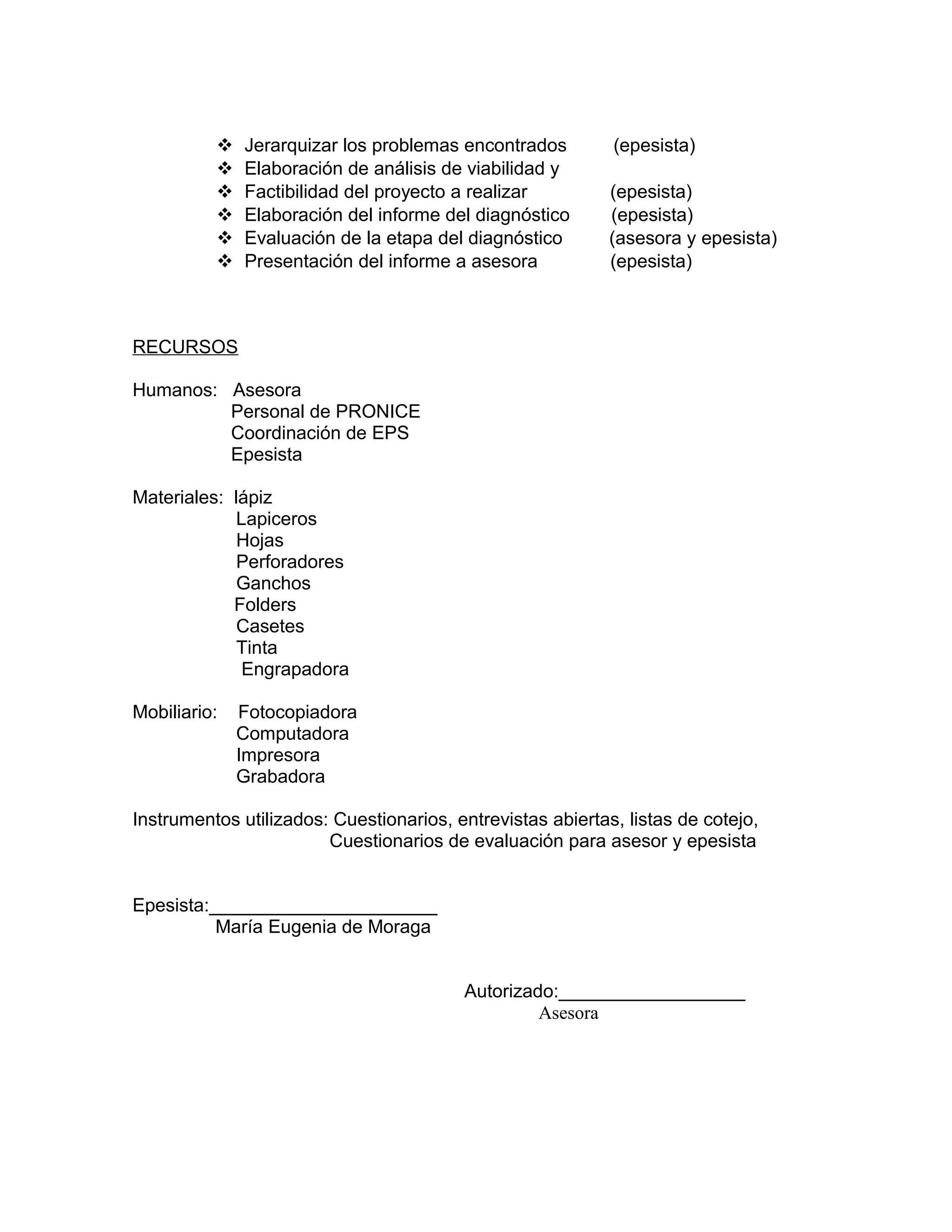  Jerarquizar los problemas encontrados (epesista)
 Elaboración de análisis de viabilidad y
 Factibilidad del proyecto a realizar (epesista)
 Elaboración del informe del diagnóstico (epesista)
 Evaluación de la etapa del diagnóstico (asesora y epesista)
 Presentación del informe a asesora (epesista)
RECURSOS
Humanos: Asesora
Personal de PRONICE
Coordinación de EPS
Epesista
Materiales: lápiz
Lapiceros
Hojas
Perforadores
Ganchos
Folders
Casetes
Tinta
Engrapadora
Mobiliario: Fotocopiadora
Computadora
Impresora
Grabadora
Instrumentos utilizados: Cuestionarios, entrevistas abiertas, listas de cotejo,
Cuestionarios de evaluación para asesor y epesista
Epesista:______________________
María Eugenia de Moraga
Autorizado:__________________
Asesora
 