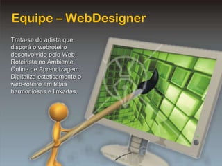 Equipe – WebDesigner Trata-se do artista que disporá o webroteiro desenvolvido pelo Web-Roteirista no Ambiente Online de Aprendizagem. Digitaliza esteticamente o web-roteiro em telas harmoniosas e linkadas. 