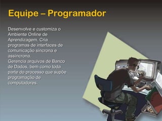 Equipe – Programador Desenvolve e customiza o Ambiente Online de Aprendizagem. Cria programas de interfaces de comunicação síncrona e assíncrona. Gerencia arquivos de Banco de Dados, bem como toda parte do processo que supõe programação de computadores. 