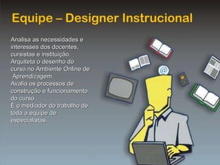 Equipe – Designer Instrucional Analisa as necessidades e interesses dos docentes, cursistas e instituição. Arquiteta o desenho do curso no Ambiente Online de  Aprendizagem. Avalia os processos de construção e funcionamento do curso. É o mediador do trabalho de toda a equipe de especialistas. 