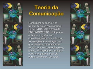 Teoria da Comunicação Comunicar bem não é só transmitir ou só receber bem. COMUNICACÃO é troca de ENTENDIMENTO, e ninguém entende ninguém sem considerar além das palavras, as emoções e a situação em que fazemos a tentativa de tornar comuns conhecimentos, idéias, instruções ou qualquer outra mensagem, seja ela verbal, escrita ou corporal. 