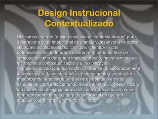 Design Instrucional Contextualizado Design Instrucional Contextualizado Utilizamos o termo “design instrucional contextualizado” para descrever a ação intencional de planejar, desenvolver e aplicar situações didáticas específicas que, valendo-se das potencialidades da Internet, incorporem, tanto na fase de concepção como durante a implementação, mecanismos que favoreçam a contextualização e a flexibilização. A implementação (situação didática) não se dá separadamente da concepção (fases de análise, planejamento e produção), mas progride através de uma série de estágios e então espirala de volta e adicionando mais detalhes. Por essa razão, um modelo de design instrucional contextualizado seria mais bem representado pela figura de um fractal do que por qualquer outra forma geométrica fechada. 