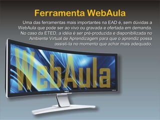 Ferramenta WebAula Uma das ferramentas mais importantes na EAD é, sem dúvidas a WebAula que pode ser ao vivo ou gravada e ofertada em demanda. No caso da ETED, a idéia é ser pré-produzida e disponibilizada no Ambiente Virtual de Aprendizagem para que o aprendiz possa assistí-la no momento que achar mais adequado. 