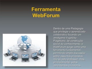 Ferramenta WebForum Dentro de uma Pedagogia que privilegie o aprendizado colaborativo focando um amalgama Vygotzky-Piagetiano, de construção social do conhecimento, o WebForum surge como uma ferramenta fundamental, permitindo ampla discussão sobre assuntos propostos não só pelo professor, mas, principalmente, pelos aprendentes co-autores. 