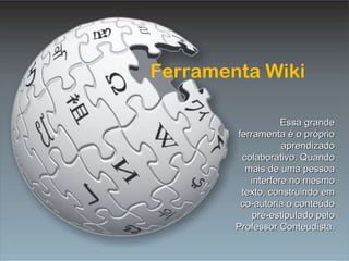 Ferramenta Wiki Ferramenta Wiki Essa grande ferramenta é o próprio aprendizado colaborativo. Quando mais de uma pessoa interfere no mesmo texto, construindo em co-autoria o conteúdo pré-estipulado pelo Professor Conteudista. 