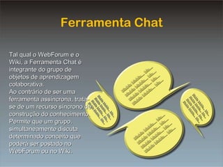 Equipe Chat Ferramenta Chat Tal qual o WebForum e o Wiki, a Ferramenta Chat é integrante do grupo de objetos de aprendizagem colaborativa. Ao contrário de ser uma ferramenta assíncrona, trata-se de um recurso síncrono de construção do conhecimento. Permite que um grupo, simultaneamente discuta determinado conceito que poderá ser postado no WebForum ou no Wiki. 
