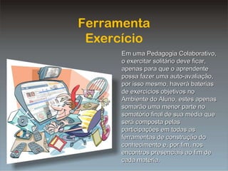 Ferramenta Exercício Em uma Pedagogia Colaborativo, o exercitar solitário deve ficar, apenas para que o aprendente possa fazer uma auto-avaliação, por isso mesmo, haverá baterias de exercícios objetivos no Ambiente do Aluno, estes apenas somarão uma menor parte no somatório final de sua média que será composta pelas participações em todas as ferramentas de construção do conhecimento e, por fim, nos encontros presenciais ao fim de cada matéria. 