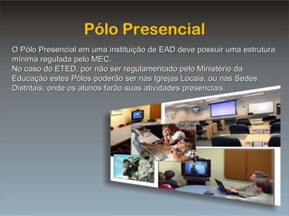 Pólo Presencial O Pólo Presencial em uma instituição de EAD deve possuir uma estrutura mínima regulada pelo MEC. No caso do ETED, por não ser regulamentado pelo Ministério da Educação estes Pólos poderão ser nas Igrejas Locais, ou nas Sedes Distritais, onde os alunos farão suas atividades presenciais. 