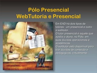 PP Tutoria Pólo Presencial WebTutoria e Presencial Em EAD há dois tipos de tutores:  um presencial e outro a webtutor. O tutor presencial é aquele que auxilia o aluno, no Pólo, em suas dúvidas operacionais e acadêmicas. O webtutor está disponível para tirar dúvidas de conteúdo e pedagógicas, virtualmente. 