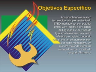Objetivos Específico Acompanhando o avanço tecnológico, a implementação do ETED mediado por computador online vem facilitar a unificação da linguagem e da visão da Igreja do Nazareno com maior eficiência e rapidez, podendo atingir em um só momento, com a mesma mensagem, um número maior de membros alcançados com  a visão da Igreja do Nazareno. 