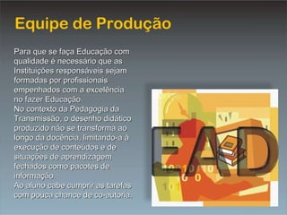 Equipe de Produção Para que se faça Educação com qualidade é necessário que as Instituições responsáveis sejam formadas por profissionais empenhados com a excelência no fazer Educação. No contexto da Pedagogia da Transmissão, o desenho didático produzido não se transforma ao longo da docência, limitando-a à execução de conteúdos e de situações de aprendizagem fechados como pacotes de informação. Ao aluno cabe cumprir as tarefas com pouca chance de co-autoria. 