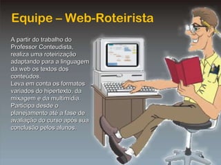Equipe – Web-Roteirista A partir do trabalho do Professor Conteudista, realiza uma roteirização adaptando para a linguagem da web os textos dos conteúdos. Leva em conta os formatos variados do hipertexto, da mixagem e da multimídia. Participa desde o planejamento até a fase de avaliação do curso após sua conclusão pelos alunos. 