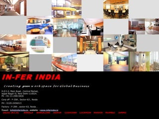 IN-FER INDIA
  C r e a t i n g green w o r k s p a c e f o r G l o b a l B u s i n e s s

H.O I-2, Main Road , Central Market,
lajpat Nagar-II, New Delhi-110024.
Ph :-91-11-29815830
Corp off : F-358 , Sector-63 , Noida
PH : 0120-2456013
Factory : F-289 , sector-63, Noida .
Email : Info@inferindia.in , website : www.inferindia.in
 DELHI (N.C.R)       AMBALA        BANGALORE JAIPUR        LUDHIANA   LUCKNOW   NASHIK   MUMBAI   JAMMU
 