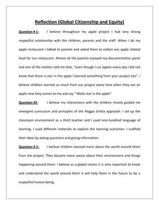 Reflection (Global Citizenship and Equity)
Question # 1-      I believe throughout my apple project I had very strong

respectful relationship with the children, parents and the staff. When I do my

apple restaurant I talked to parents and asked them to collect any apple related

food for our restaurant. Almost all the parents enjoyed my documentation panel

and one of the mother told me that, “even though I cut apples every day I did not

know that there is star in the apple I learned something from your project too”. I

believe children learned so much from our project every time when they see an

apple now they comes to me and say “ Malie star in the apple”.

Question #2-       I believe my interactions with the children mostly guided me

emergent curriculum and principles of the Reggio Emilia approach. I set-up the

classroom environment as a third teacher and I used one-hundred language of

learning. I used different materials to explore the learning outcomes. I scaffold

their ideas by asking questions and giving information.

Question # 3 -     I believe children learned more about the world around them

from the project. They became more aware about their environment and things

happening around them. I believe as a global citizen it is very important to know

and understand the world around them it will help them in the future to be a

respectful human being.
 