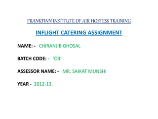 FRANKFINN INSTITUTE OF AIR HOSTESS TRAINING
INFLIGHT CATERING ASSIGNMENT
NAME: - CHIRANJIB GHOSAL
BATCH CODE: - ‘O3’
ASSESSOR NAME: - MR. SAIKAT MUNSHI
YEAR - 2012-13.
 