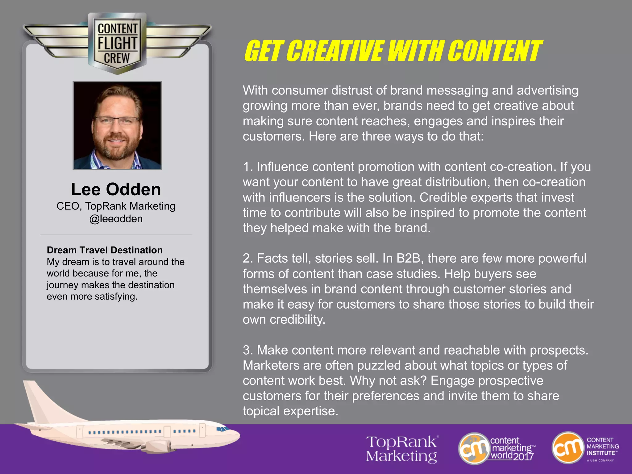 GET CREATIVE WITH CONTENT
With consumer distrust of brand messaging and advertising
growing more than ever, brands need to get creative about
making sure content reaches, engages and inspires their
customers. Here are three ways to do that:
1. Influence content promotion with content co-creation. If you
want your content to have great distribution, then co-creation
with influencers is the solution. Credible experts that invest
time to contribute will also be inspired to promote the content
they helped make with the brand.
2. Facts tell, stories sell. In B2B, there are few more powerful
forms of content than case studies. Help buyers see
themselves in brand content through customer stories and
make it easy for customers to share those stories to build their
own credibility.
3. Make content more relevant and reachable with prospects.
Marketers are often puzzled about what topics or types of
content work best. Why not ask? Engage prospective
customers for their preferences and invite them to share
topical expertise.
Lee Odden
CEO, TopRank Marketing
@leeodden
Dream Travel Destination
My dream is to travel around the
world because for me, the
journey makes the destination
even more satisfying.
 