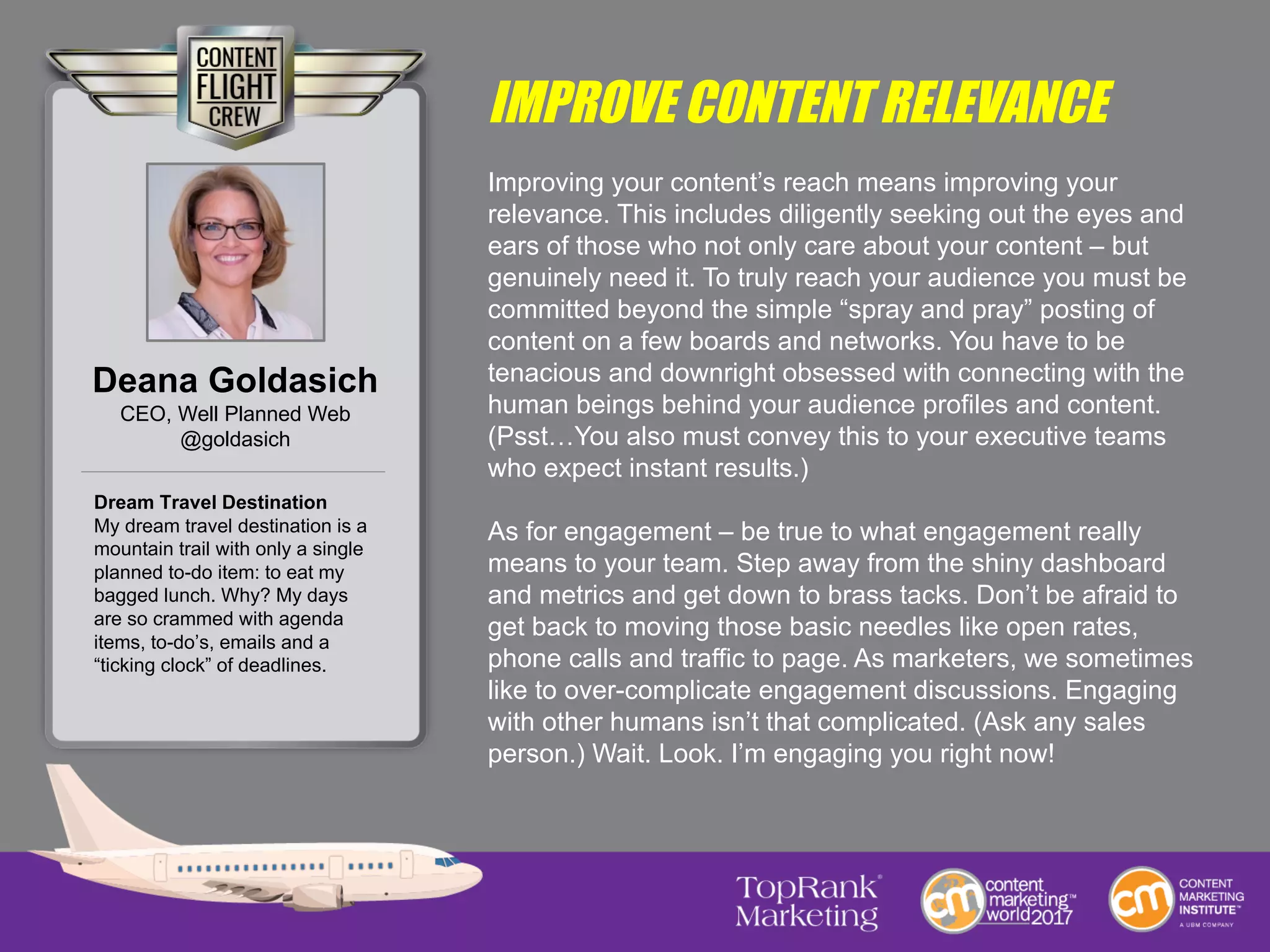 IMPROVE CONTENT RELEVANCE
Improving your content’s reach means improving your
relevance. This includes diligently seeking out the eyes and
ears of those who not only care about your content – but
genuinely need it. To truly reach your audience you must be
committed beyond the simple “spray and pray” posting of
content on a few boards and networks. You have to be
tenacious and downright obsessed with connecting with the
human beings behind your audience profiles and content.
(Psst…You also must convey this to your executive teams
who expect instant results.)
As for engagement – be true to what engagement really
means to your team. Step away from the shiny dashboard
and metrics and get down to brass tacks. Don’t be afraid to
get back to moving those basic needles like open rates,
phone calls and traffic to page. As marketers, we sometimes
like to over-complicate engagement discussions. Engaging
with other humans isn’t that complicated. (Ask any sales
person.) Wait. Look. I’m engaging you right now!
Deana Goldasich
CEO, Well Planned Web
@goldasich
Dream Travel Destination
My dream travel destination is a
mountain trail with only a single
planned to-do item: to eat my
bagged lunch. Why? My days
are so crammed with agenda
items, to-do’s, emails and a
“ticking clock” of deadlines.
 