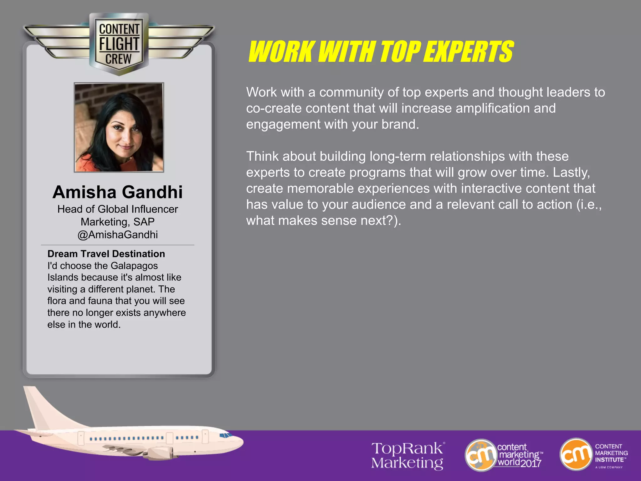 WORK WITH TOP EXPERTS
Work with a community of top experts and thought leaders to
co-create content that will increase amplification and
engagement with your brand.
Think about building long-term relationships with these
experts to create programs that will grow over time. Lastly,
create memorable experiences with interactive content that
has value to your audience and a relevant call to action (i.e.,
what makes sense next?).
Amisha Gandhi
Head of Global Influencer
Marketing, SAP
@AmishaGandhi
Dream Travel Destination
I'd choose the Galapagos
Islands because it's almost like
visiting a different planet. The
flora and fauna that you will see
there no longer exists anywhere
else in the world.
 