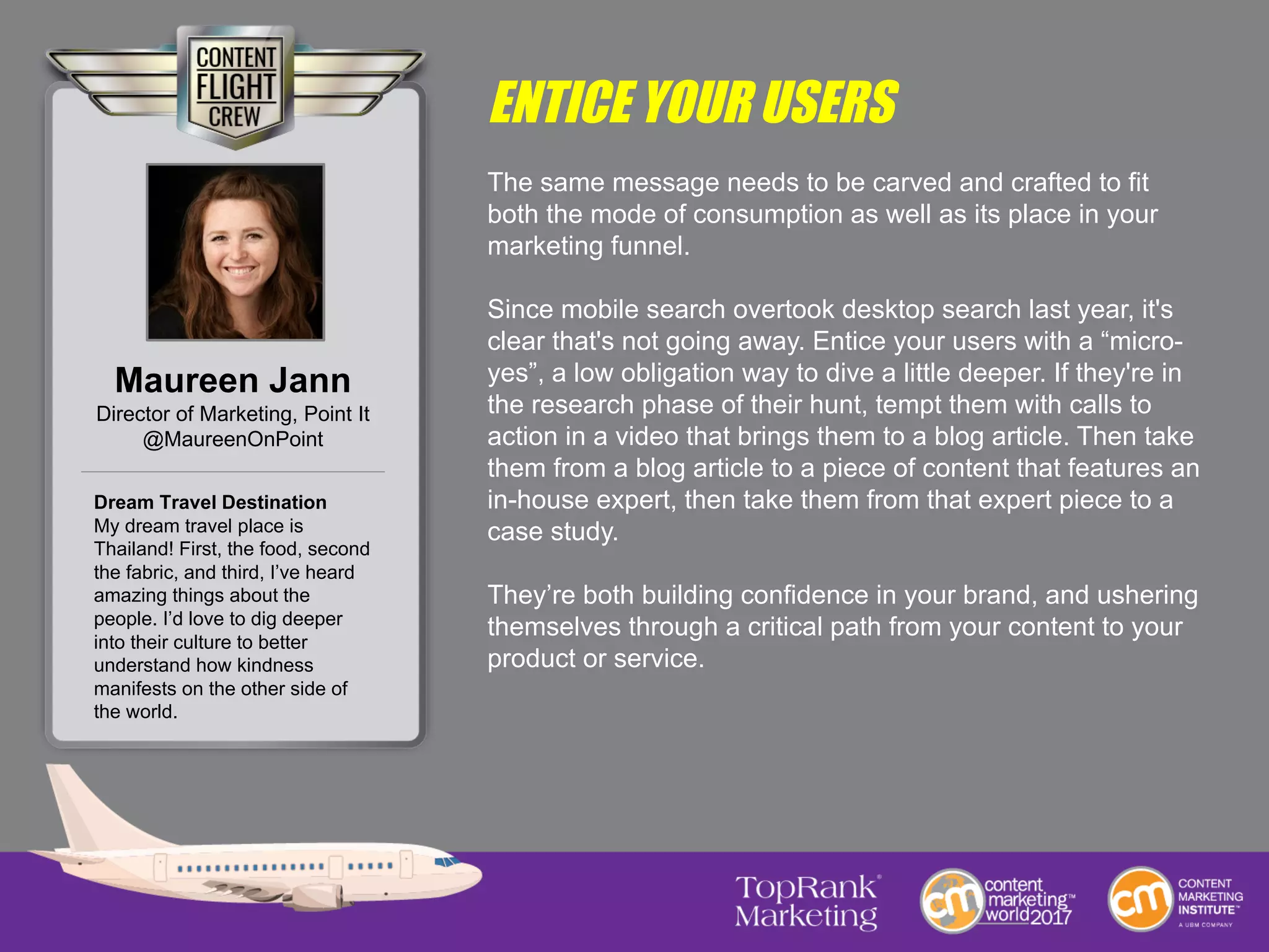 ENTICE YOUR USERS
The same message needs to be carved and crafted to fit
both the mode of consumption as well as its place in your
marketing funnel.
Since mobile search overtook desktop search last year, it's
clear that's not going away. Entice your users with a “micro-
yes”, a low obligation way to dive a little deeper. If they're in
the research phase of their hunt, tempt them with calls to
action in a video that brings them to a blog article. Then take
them from a blog article to a piece of content that features an
in-house expert, then take them from that expert piece to a
case study.
They’re both building confidence in your brand, and ushering
themselves through a critical path from your content to your
product or service.
Maureen Jann
Director of Marketing, Point It
@MaureenOnPoint
Dream Travel Destination
My dream travel place is
Thailand! First, the food, second
the fabric, and third, I’ve heard
amazing things about the
people. I’d love to dig deeper
into their culture to better
understand how kindness
manifests on the other side of
the world.
 