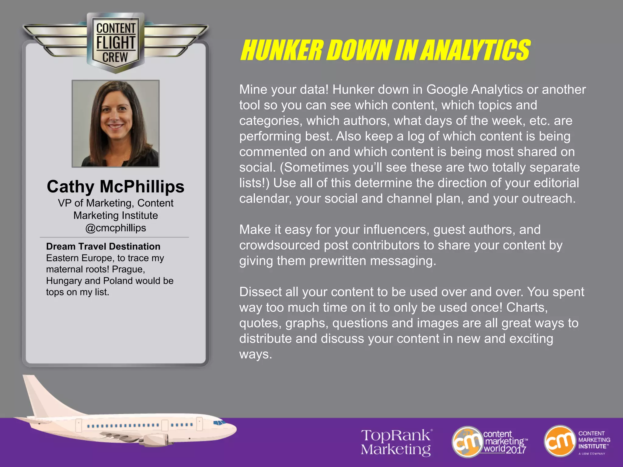 HUNKER DOWN IN ANALYTICS
Mine your data! Hunker down in Google Analytics or another
tool so you can see which content, which topics and
categories, which authors, what days of the week, etc. are
performing best. Also keep a log of which content is being
commented on and which content is being most shared on
social. (Sometimes you’ll see these are two totally separate
lists!) Use all of this determine the direction of your editorial
calendar, your social and channel plan, and your outreach.
Make it easy for your influencers, guest authors, and
crowdsourced post contributors to share your content by
giving them prewritten messaging.
Dissect all your content to be used over and over. You spent
way too much time on it to only be used once! Charts,
quotes, graphs, questions and images are all great ways to
distribute and discuss your content in new and exciting
ways.
Cathy McPhillips
VP of Marketing, Content
Marketing Institute
@cmcphillips
Dream Travel Destination
Eastern Europe, to trace my
maternal roots! Prague,
Hungary and Poland would be
tops on my list.
 