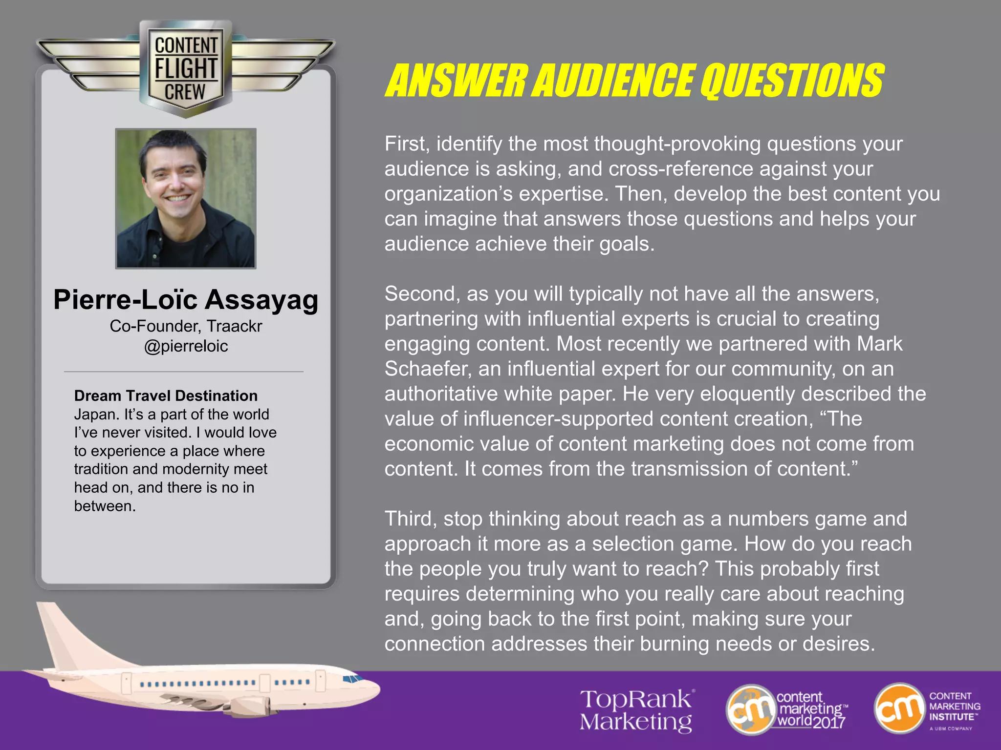 ANSWER AUDIENCE QUESTIONS
First, identify the most thought-provoking questions your
audience is asking, and cross-reference against your
organization’s expertise. Then, develop the best content you
can imagine that answers those questions and helps your
audience achieve their goals.
Second, as you will typically not have all the answers,
partnering with influential experts is crucial to creating
engaging content. Most recently we partnered with Mark
Schaefer, an influential expert for our community, on an
authoritative white paper. He very eloquently described the
value of influencer-supported content creation, “The
economic value of content marketing does not come from
content. It comes from the transmission of content.”
Third, stop thinking about reach as a numbers game and
approach it more as a selection game. How do you reach
the people you truly want to reach? This probably first
requires determining who you really care about reaching
and, going back to the first point, making sure your
connection addresses their burning needs or desires.
Pierre-Loïc Assayag
Co-Founder, Traackr
@pierreloic
Dream Travel Destination
Japan. It’s a part of the world
I’ve never visited. I would love
to experience a place where
tradition and modernity meet
head on, and there is no in
between.
 