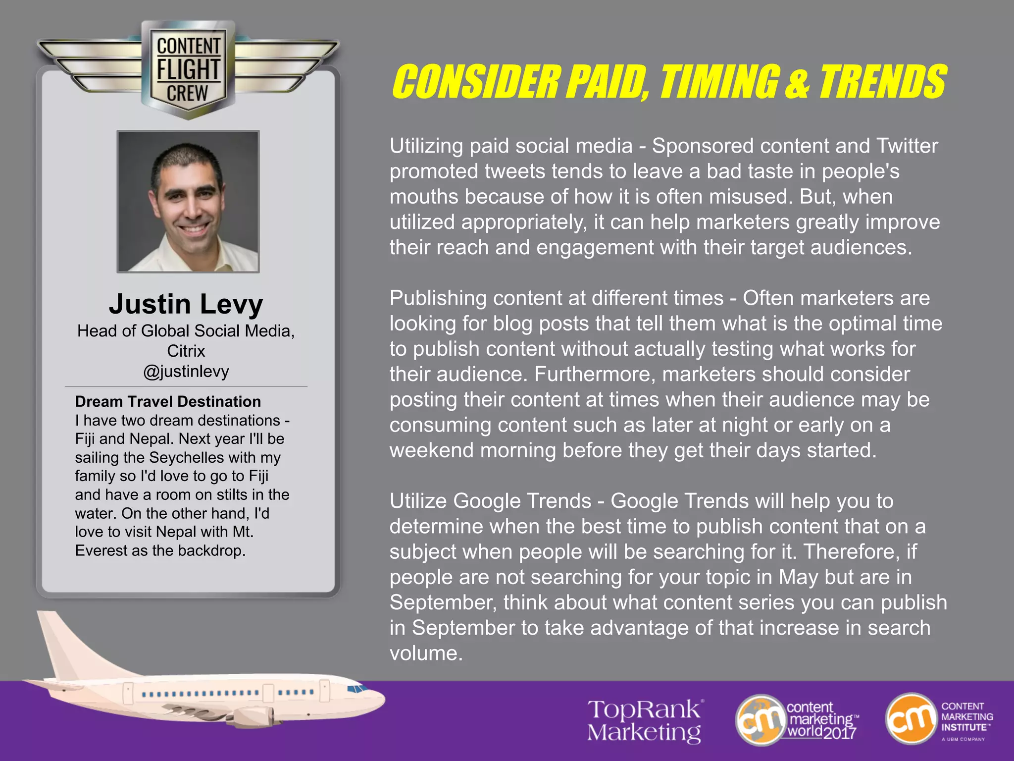 CONSIDER PAID, TIMING & TRENDS
Utilizing paid social media - Sponsored content and Twitter
promoted tweets tends to leave a bad taste in people's
mouths because of how it is often misused. But, when
utilized appropriately, it can help marketers greatly improve
their reach and engagement with their target audiences.
Publishing content at different times - Often marketers are
looking for blog posts that tell them what is the optimal time
to publish content without actually testing what works for
their audience. Furthermore, marketers should consider
posting their content at times when their audience may be
consuming content such as later at night or early on a
weekend morning before they get their days started.
Utilize Google Trends - Google Trends will help you to
determine when the best time to publish content that on a
subject when people will be searching for it. Therefore, if
people are not searching for your topic in May but are in
September, think about what content series you can publish
in September to take advantage of that increase in search
volume.
Justin Levy
Head of Global Social Media,
Citrix
@justinlevy
Dream Travel Destination
I have two dream destinations -
Fiji and Nepal. Next year I'll be
sailing the Seychelles with my
family so I'd love to go to Fiji
and have a room on stilts in the
water. On the other hand, I'd
love to visit Nepal with Mt.
Everest as the backdrop.
 