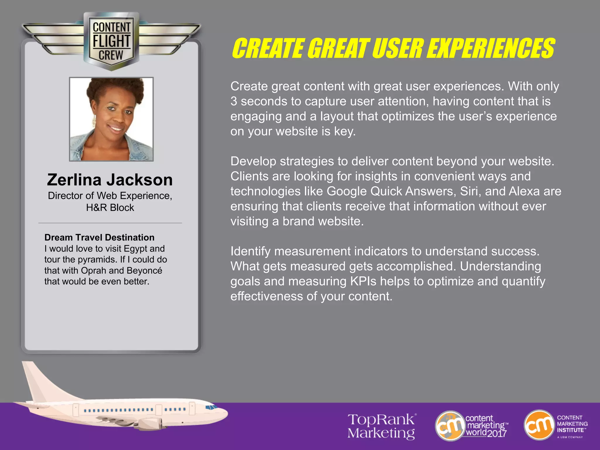 CREATE GREAT USER EXPERIENCES
Create great content with great user experiences. With only
3 seconds to capture user attention, having content that is
engaging and a layout that optimizes the user’s experience
on your website is key.
Develop strategies to deliver content beyond your website.
Clients are looking for insights in convenient ways and
technologies like Google Quick Answers, Siri, and Alexa are
ensuring that clients receive that information without ever
visiting a brand website.
Identify measurement indicators to understand success.
What gets measured gets accomplished. Understanding
goals and measuring KPIs helps to optimize and quantify
effectiveness of your content.
Zerlina Jackson
Director of Web Experience,
H&R Block
Dream Travel Destination
I would love to visit Egypt and
tour the pyramids. If I could do
that with Oprah and Beyoncé
that would be even better.
 
