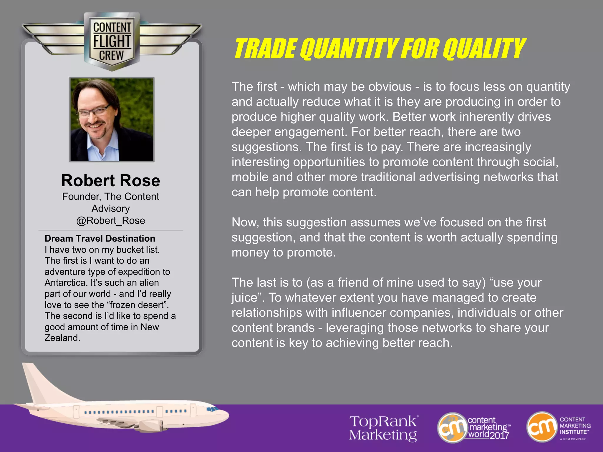 TRADE QUANTITY FOR QUALITY
The first - which may be obvious - is to focus less on quantity
and actually reduce what it is they are producing in order to
produce higher quality work. Better work inherently drives
deeper engagement. For better reach, there are two
suggestions. The first is to pay. There are increasingly
interesting opportunities to promote content through social,
mobile and other more traditional advertising networks that
can help promote content.
Now, this suggestion assumes we’ve focused on the first
suggestion, and that the content is worth actually spending
money to promote.
The last is to (as a friend of mine used to say) “use your
juice”. To whatever extent you have managed to create
relationships with influencer companies, individuals or other
content brands - leveraging those networks to share your
content is key to achieving better reach.
Robert Rose
Founder, The Content
Advisory
@Robert_Rose
Dream Travel Destination
I have two on my bucket list.
The first is I want to do an
adventure type of expedition to
Antarctica. It’s such an alien
part of our world - and I’d really
love to see the “frozen desert”.
The second is I’d like to spend a
good amount of time in New
Zealand.
 
