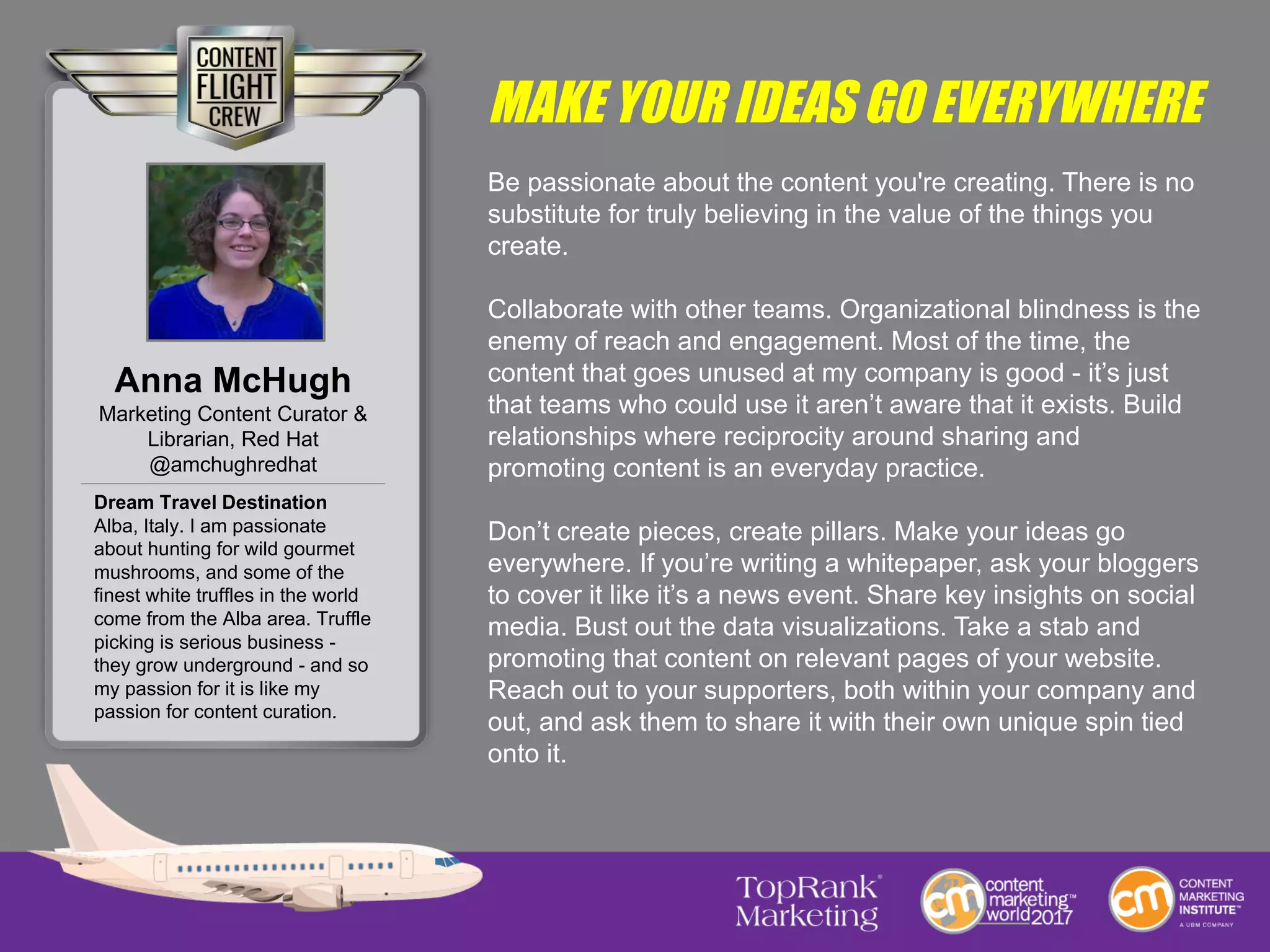 MAKE YOUR IDEAS GO EVERYWHERE
Be passionate about the content you're creating. There is no
substitute for truly believing in the value of the things you
create.
Collaborate with other teams. Organizational blindness is the
enemy of reach and engagement. Most of the time, the
content that goes unused at my company is good - it’s just
that teams who could use it aren’t aware that it exists. Build
relationships where reciprocity around sharing and
promoting content is an everyday practice.
Don’t create pieces, create pillars. Make your ideas go
everywhere. If you’re writing a whitepaper, ask your bloggers
to cover it like it’s a news event. Share key insights on social
media. Bust out the data visualizations. Take a stab and
promoting that content on relevant pages of your website.
Reach out to your supporters, both within your company and
out, and ask them to share it with their own unique spin tied
onto it.
Anna McHugh
Marketing Content Curator &
Librarian, Red Hat
@amchughredhat
Dream Travel Destination
Alba, Italy. I am passionate
about hunting for wild gourmet
mushrooms, and some of the
finest white truffles in the world
come from the Alba area. Truffle
picking is serious business -
they grow underground - and so
my passion for it is like my
passion for content curation.
 
