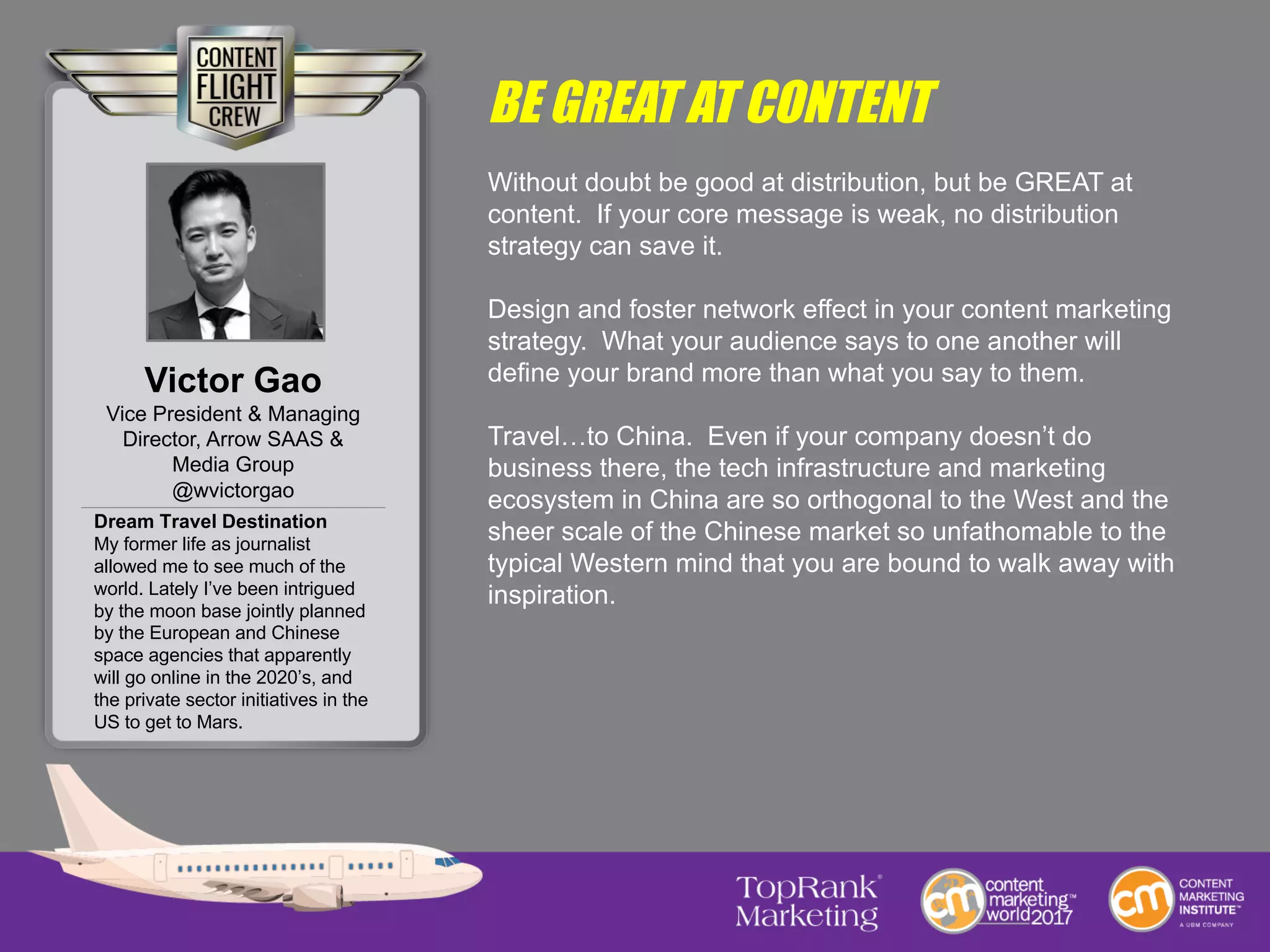 BE GREAT AT CONTENT
Without doubt be good at distribution, but be GREAT at
content. If your core message is weak, no distribution
strategy can save it.
Design and foster network effect in your content marketing
strategy. What your audience says to one another will
define your brand more than what you say to them.
Travel…to China. Even if your company doesn’t do
business there, the tech infrastructure and marketing
ecosystem in China are so orthogonal to the West and the
sheer scale of the Chinese market so unfathomable to the
typical Western mind that you are bound to walk away with
inspiration.
Victor Gao
Vice President & Managing
Director, Arrow SAAS &
Media Group
@wvictorgao
Dream Travel Destination
My former life as journalist
allowed me to see much of the
world. Lately I’ve been intrigued
by the moon base jointly planned
by the European and Chinese
space agencies that apparently
will go online in the 2020’s, and
the private sector initiatives in the
US to get to Mars.
 