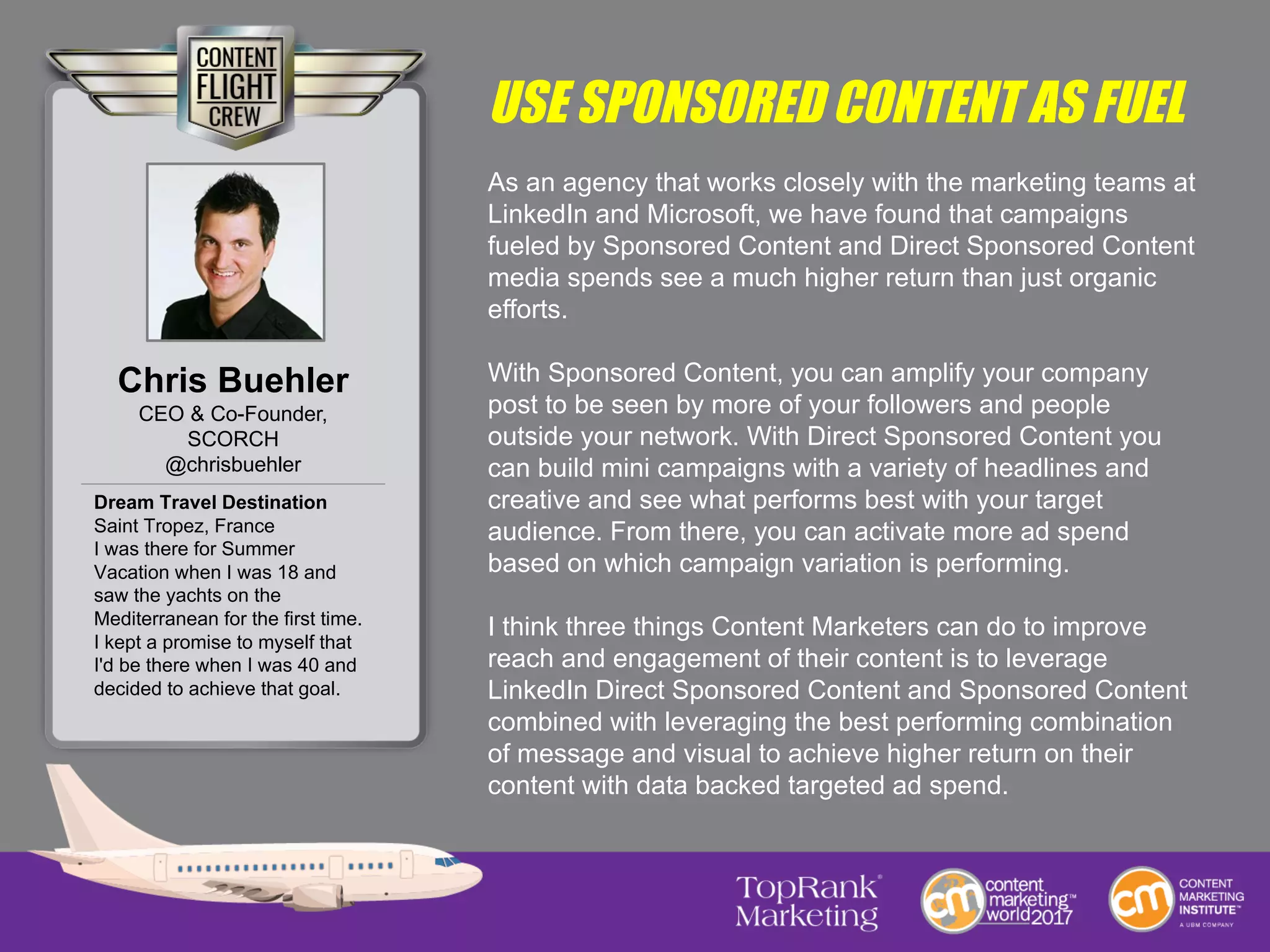 USE SPONSORED CONTENT AS FUEL
As an agency that works closely with the marketing teams at
LinkedIn and Microsoft, we have found that campaigns
fueled by Sponsored Content and Direct Sponsored Content
media spends see a much higher return than just organic
efforts.
With Sponsored Content, you can amplify your company
post to be seen by more of your followers and people
outside your network. With Direct Sponsored Content you
can build mini campaigns with a variety of headlines and
creative and see what performs best with your target
audience. From there, you can activate more ad spend
based on which campaign variation is performing.
I think three things Content Marketers can do to improve
reach and engagement of their content is to leverage
LinkedIn Direct Sponsored Content and Sponsored Content
combined with leveraging the best performing combination
of message and visual to achieve higher return on their
content with data backed targeted ad spend.
Chris Buehler
CEO & Co-Founder,
SCORCH
@chrisbuehler
Dream Travel Destination
Saint Tropez, France
I was there for Summer
Vacation when I was 18 and
saw the yachts on the
Mediterranean for the first time.
I kept a promise to myself that
I'd be there when I was 40 and
decided to achieve that goal.
 