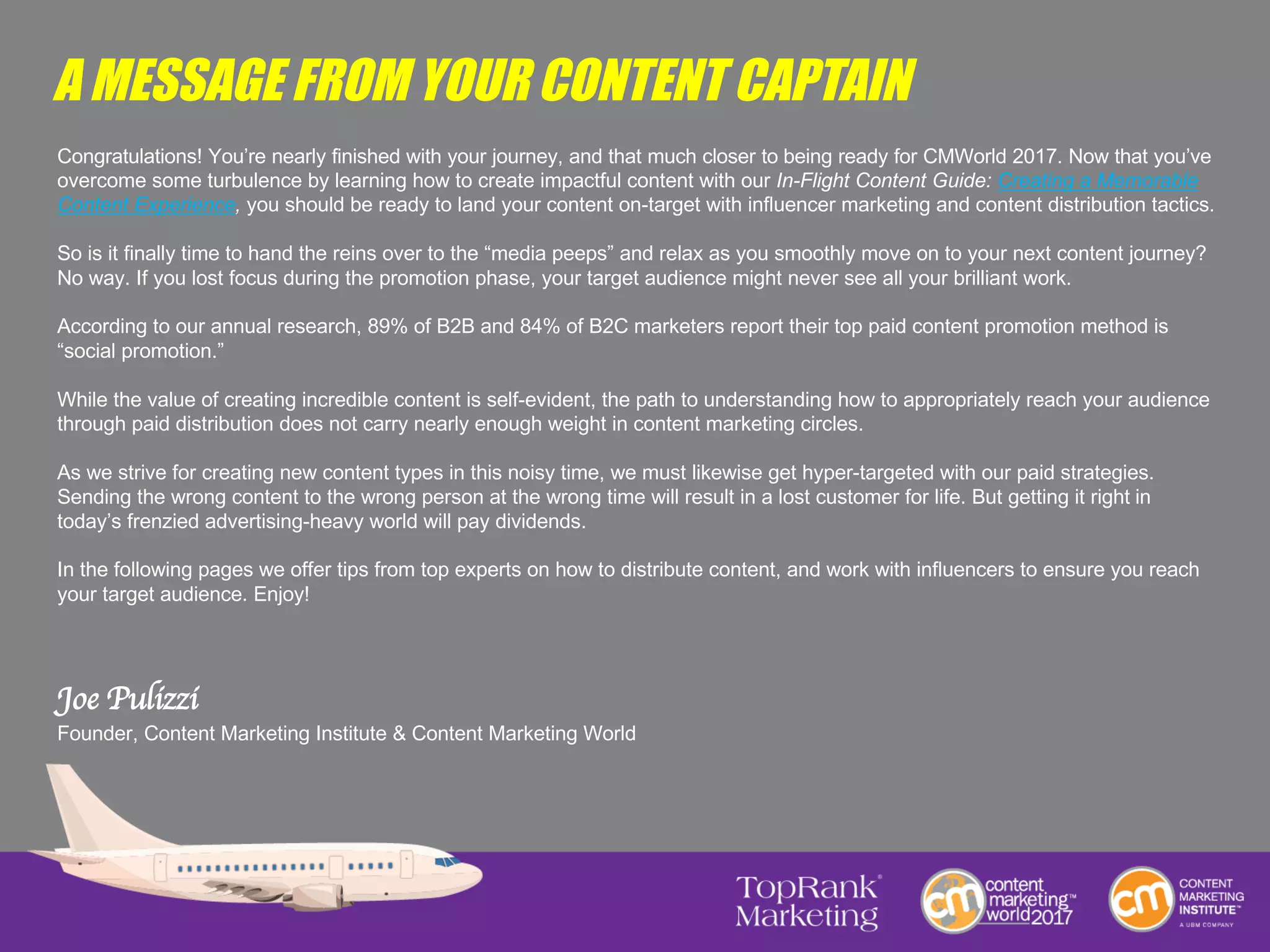 A MESSAGE FROM YOUR CONTENT CAPTAIN
Congratulations! You’re nearly finished with your journey, and that much closer to being ready for CMWorld 2017. Now that you’ve
overcome some turbulence by learning how to create impactful content with our In-Flight Content Guide: Creating a Memorable
Content Experience, you should be ready to land your content on-target with influencer marketing and content distribution tactics.
So is it finally time to hand the reins over to the “media peeps” and relax as you smoothly move on to your next content journey?
No way. If you lost focus during the promotion phase, your target audience might never see all your brilliant work.
According to our annual research, 89% of B2B and 84% of B2C marketers report their top paid content promotion method is
“social promotion.”
While the value of creating incredible content is self-evident, the path to understanding how to appropriately reach your audience
through paid distribution does not carry nearly enough weight in content marketing circles.
As we strive for creating new content types in this noisy time, we must likewise get hyper-targeted with our paid strategies.
Sending the wrong content to the wrong person at the wrong time will result in a lost customer for life. But getting it right in
today’s frenzied advertising-heavy world will pay dividends.
In the following pages we offer tips from top experts on how to distribute content, and work with influencers to ensure you reach
your target audience. Enjoy!
Joe Pulizzi
Founder, Content Marketing Institute & Content Marketing World
 