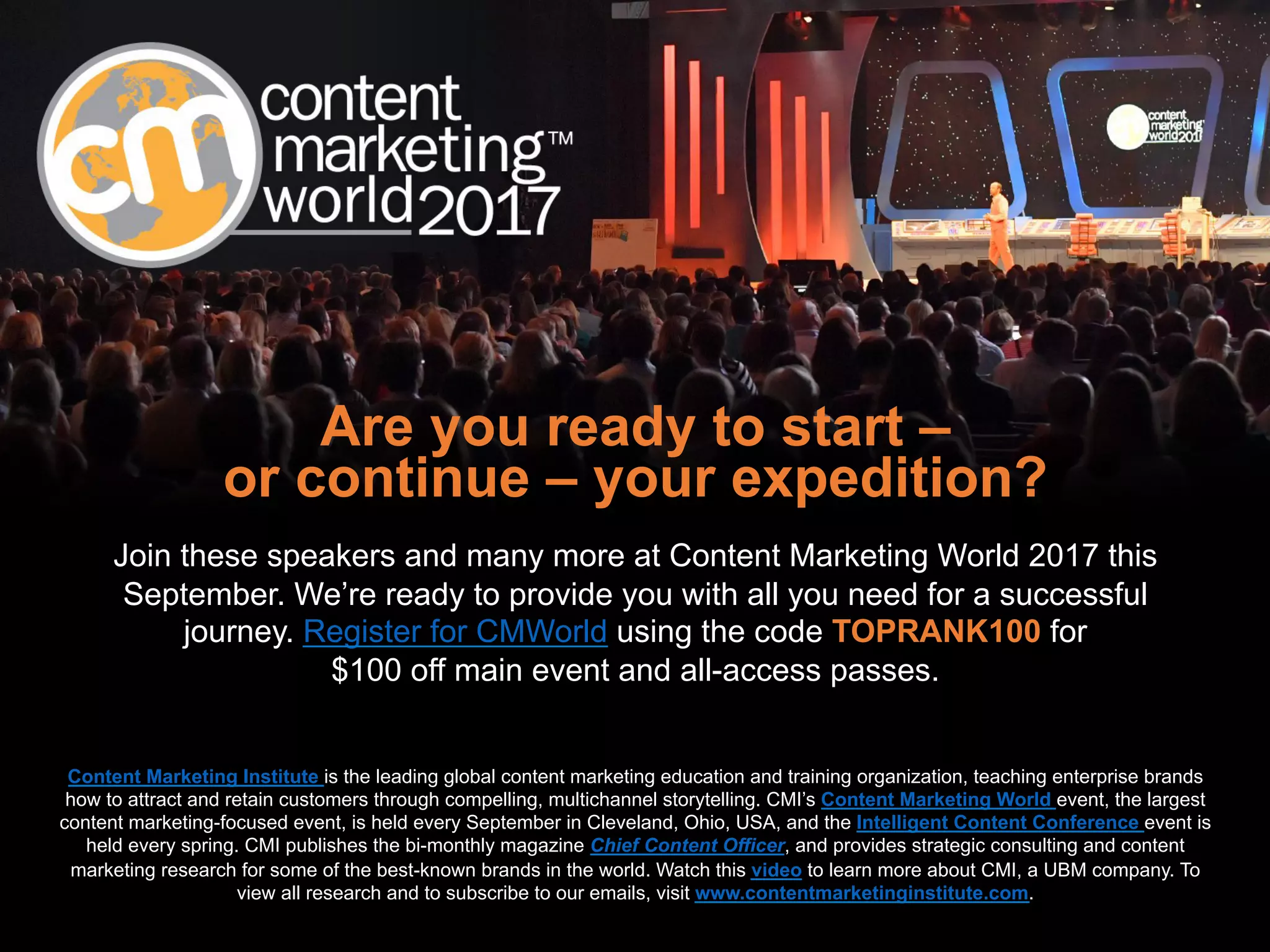 Are you ready to start –
or continue – your expedition?
Join these speakers and many more at Content Marketing World 2017 this
September. We’re ready to provide you with all you need for a successful
journey. Register for CMWorld using the code TOPRANK100 for
$100 off main event and all-access passes.
Content Marketing Institute is the leading global content marketing education and training organization, teaching enterprise brands
how to attract and retain customers through compelling, multichannel storytelling. CMI’s Content Marketing World event, the largest
content marketing-focused event, is held every September in Cleveland, Ohio, USA, and the Intelligent Content Conference event is
held every spring. CMI publishes the bi-monthly magazine Chief Content Officer, and provides strategic consulting and content
marketing research for some of the best-known brands in the world. Watch this video to learn more about CMI, a UBM company. To
view all research and to subscribe to our emails, visit www.contentmarketinginstitute.com.
 