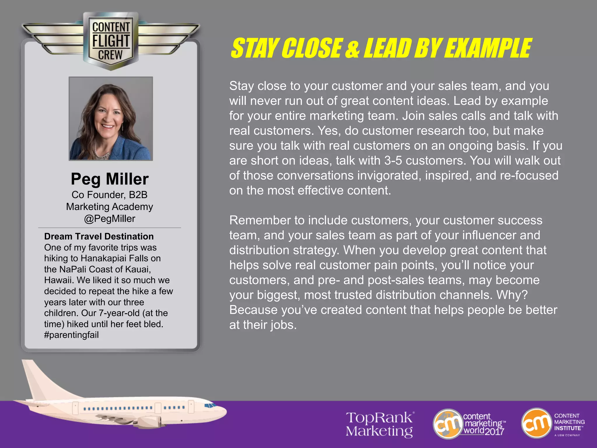 STAY CLOSE & LEAD BY EXAMPLE
Stay close to your customer and your sales team, and you
will never run out of great content ideas. Lead by example
for your entire marketing team. Join sales calls and talk with
real customers. Yes, do customer research too, but make
sure you talk with real customers on an ongoing basis. If you
are short on ideas, talk with 3-5 customers. You will walk out
of those conversations invigorated, inspired, and re-focused
on the most effective content.
Remember to include customers, your customer success
team, and your sales team as part of your influencer and
distribution strategy. When you develop great content that
helps solve real customer pain points, you’ll notice your
customers, and pre- and post-sales teams, may become
your biggest, most trusted distribution channels. Why?
Because you’ve created content that helps people be better
at their jobs.
Peg Miller
Co Founder, B2B
Marketing Academy
@PegMiller
Dream Travel Destination
One of my favorite trips was
hiking to Hanakapiai Falls on
the NaPali Coast of Kauai,
Hawaii. We liked it so much we
decided to repeat the hike a few
years later with our three
children. Our 7-year-old (at the
time) hiked until her feet bled.
#parentingfail
 